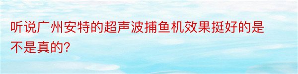 听说广州安特的超声波捕鱼机效果挺好的是不是真的？