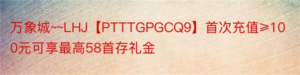 万象城~~LHJ【PTTTGPGCQ9】首次充值≥100元可享最高58首存礼金